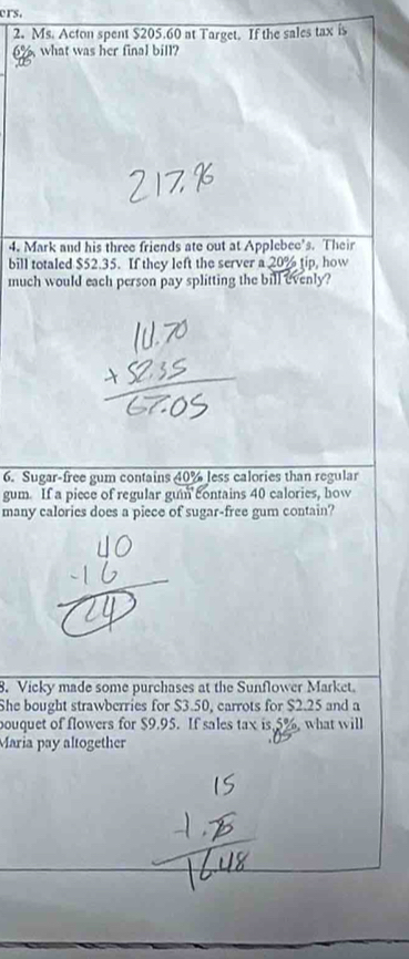 ers. 
2. Ms. Acton spent $205.60 at Target. If the sales tax is
6% what was her final bill? 
4. Mark and his three friends ate out at Applebee's. Their 
bill totaled $52.35. If they left the server a 20% tip, how 
much would each person pay splitting the bill evenly? 
6. Sugar-free gum contains 40% less calories than regular 
gum. If a piece of regular gun contains 40 calories, how 
many calories does a piece of sugar-free gum contain? 
8. Vicky made some purchases at the Sunflower Market. 
She bought strawberries for $3.50, carrots for $2.25 and a 
bouquet of flowers for $9.95. If sales tax is 5%, what will 
Maria pay altogether