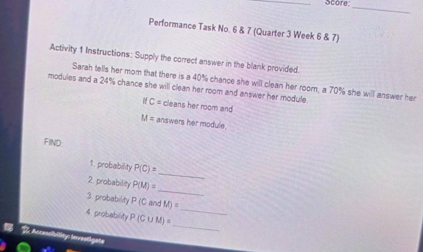 Score: 
_ 
Performance Task No. 6 & 7 (Quarter 3 Week 6 & 7) 
Activity 1 Instructions: Supply the correct answer in the blank provided. 
Sarah tells her mom that there is a 40% chance she will clean her room, a 70% she will answer her 
modules and a 24% chance she will clean her room and answer her module. 
If C= cleans her room and
M= answers her module, 
FIND; 
_ 
1. probability P(C)=
_ 
2. probability P(M)=
_ 
3. probability P (C and M)=
_ 
4. probability P(C∪ M)=; Accessibility: Investigate