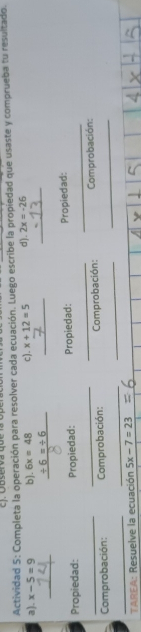 Observa que la Operac 
Actividad 5: Completa la operación para resolver cada ecuación. Luego escribe la propiedad que usaste y comprueba tu resultado. 
a). x-5=9 b). 6x=48 c). x+12=5 d). 2x=-26
_
/ 6=/ 6
_ 
_ 
Propiedad: Propiedad: Propiedad: Propiedad: 
_ 
_ 
_ 
_ 
_ Comprobación: Comprobación: Comprobación: _ Comprobación: 
_ 
_ 
TAREA: Resuelve la ecuación 5x-7=23
4|x|+