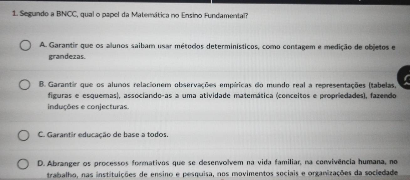 Segundo a BNCC, qual o papel da Matemática no Ensino Fundamental?
A. Garantir que os alunos saibam usar métodos determinísticos, como contagem e medição de objetos e
grandezas.
B. Garantir que os alunos relacionem observações empíricas do mundo real a representações (tabelas,
figuras e esquemas), associando-as a uma atividade matemática (conceitos e propriedades), fazendo
induções e conjecturas.
C. Garantir educação de base a todos.
D. Abranger os processos formativos que se desenvolvem na vida familiar, na convivência humana, no
trabalho, nas instituições de ensino e pesquisa, nos movimentos sociais e organizações da sociedade