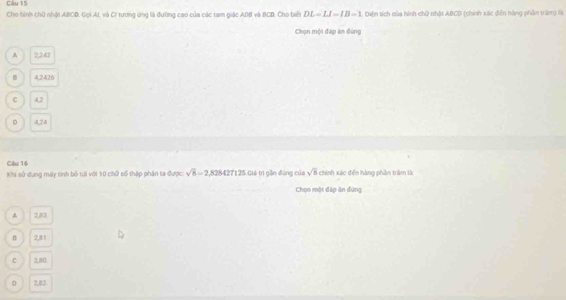 Cho hình chữ nhật ABCD. Gọi Af, và C/ tương ứng là đường cao của các tam giác ADB và BCD, Cho biết DL=LI=IB=1 L. Diện tích của hình chữ nhật ABCD (chính xác đến hàng phần trăm) là
Chọn một đáp ăn đùng
A 2,242
B 4,2426
C 4,2
D 4,24
Câu 16
Khi sử dụng máy tính bỏ túi với 10 chữ số thập phân ta được: sqrt(8)=2,828427125 Giá trí gần đùng của sqrt(8) chính xác đến hàng phần trầm là
Chọn một đáp ản đứng
A 2,83
B 2,81
C 2.80
D 2,82