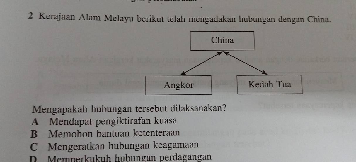 Kerajaan Alam Melayu berikut telah mengadakan hubungan dengan China.
China
Angkor Kedah Tua
Mengapakah hubungan tersebut dilaksanakan?
A Mendapat pengiktirafan kuasa
B Memohon bantuan ketenteraan
C Mengeratkan hubungan keagamaan
D. Memperkukuh hubungan perdagangan