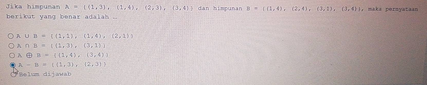 Jika himpunan A= (1,3),(1,4),(2,3),(3,4) dan himpunan B= (1,4),(2,4),(3,1),(3,4) , maka pernyataan
berikut yang benar adalah ...
A ∪ B= (1,1),(1,4),(2,1)
A∩ B= (1,3),(3,1)
Aoplus B= (1,4),(3,4)
A-B= (1,3),(2,3)
Belum dijawab