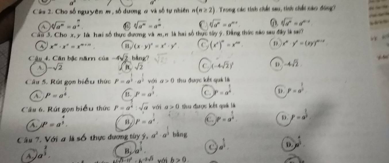 a^n
a''
Câu 2. Cho số nguyên m , số dương a và số tự nhiên n(n≥ 2).Trong các tính chất sau, tính chất nào đùng
A sqrt[n](a^m)=a^(frac m)n.
sqrt[2](a^m)=a^(frac n)m
C sqrt[8](a^m)=a^(mn). n. sqrt[6](d^n)=d^(m+1).
Câu 3. Cho x, y là hai số thực dương và m, n là hai số thực tây ý. Đằng thức nào sao đây là sa??
a x^m· x^n=x^(m+n). my (x· y)^n=x^n· y^n. a (x^n)^m=x^(nm). D x^n· y^n=(xy)^m+n
Câu 4. Căn bậc năm của -4sqrt(2) bằng?
A -sqrt(2)
B sqrt(2)
C. (-4sqrt(2))^5 D. -4sqrt(2).
Câu 5. Rút gọn biểu thức P=a^(frac 1)3· a^(frac 1)2 với a>0 thu được kết quá là
A. P=a^(frac 1)6.
B. P=a^(frac 1)3.
C. p=a^(frac 9)6 ① beta =a^(frac 1)3
Câu 6. Rút gọn biểu thức P=a^(frac 3)4:sqrt(a) với a>0 thu được kết quả là
A. jP=a^(frac 4)5.
B P=a^(frac 1)4,
C )P=a^(frac 9)4.
D. P=a^(frac 2)3.
Câu 7. Với a là số thực dương tây  1/9 ,a^2· a^(frac 1)3 bàng
a^(frac 4)3.
D. a^(frac 4)3.
A a^(frac 2)3.
B. a^(frac 7)3.
L(sqrt(3)-1)^2.h^(-2sqrt(3)) với b>0.