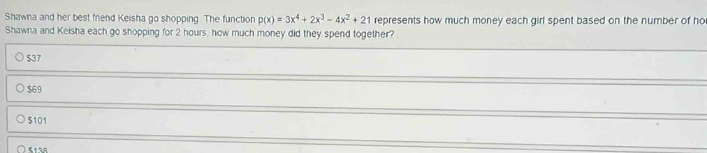 Shawna and her best friend Keisha go shopping The function p(x)=3x^4+2x^3-4x^2+21 represents how much money each girl spent based on the number of ho
Shawna and Keisha each go shopping for 2 hours, how much money did they spend together?
$37
$69
$101
512R