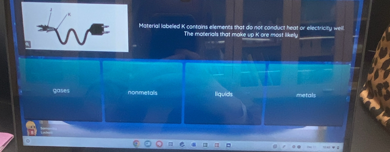 Material labeled K contains elements that do not conduct heat or electricity well.
The materials that make up K are most likely
gases nonmetals liquids metals