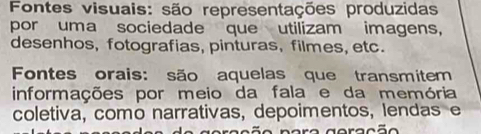 Fontes visuais: são representações produzidas 
por uma sociedade que utilizam imagens, 
desenhos, fotografias, pinturas, filmes, etc. 
Fontes orais: são aquelas que transmitem 
informações por meio da fala e da memória 
coletiva, como narrativas, depoimentos, lendas e 
g e ra ção