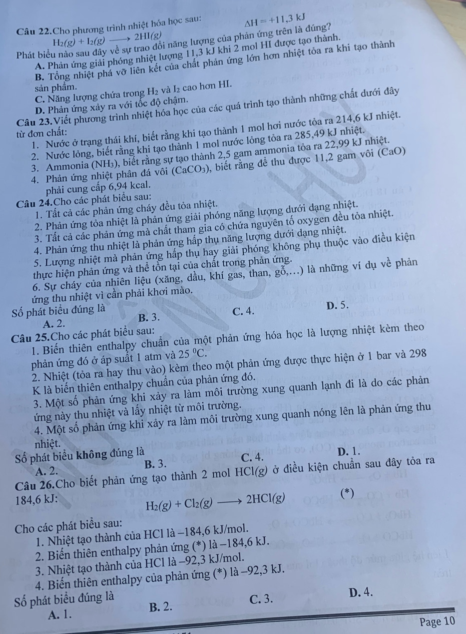 Câu 22.Cho phương trình nhiệt hóa học sau: △ H=+11,3kJ
H_2(g)+I_2(g)to 2HI(g) * năng lượng của phản ứng trên là đúng?
A. Phản ứng giải phóng nhiệt lượng 11,3 kJ khi 2 mol HI được tạo thành.
Phát biể
B. Tổng nhiệt phá vỡ liên kết của chất phản ứng lớn hơn nhiệt tỏa ra khi tạo thành
sản phầm.
C. Năng lượng chứa trong H_2 và I₂ cao hơn HI.
D. Phản ứng xảy ra với tốc độ chậm.
Câu 23.Viết phương trình nhiệt hóa học của các quá trình tạo thành những chất dưới đây
1. Nước ở trạng thái khí, biết rằng khi tạo thành 1 mol hơi nước tỏa ra 214,6 kJ nhiệt.
từ đơn chất:
2. Nước lỏng, biết rằng khi tạo thành 1 mol nước lỏng tỏa ra 285,49 kJ nhiệt.
3. Ammonia (NH₃), biết rằng sự tạo thành 2,5 gam ammonia tỏa ra 22,99 kJ nhiệt.
4. Phản ứng nhiệt phân đá vôi (CaCO_3) , biết rằng để thu được 11,2 gam vôi (CaO)
phải cung cấp 6,94 kcal.
Câu 24.Cho các phát biểu sau:
1. Tất cả các phản ứng cháy đều tỏa nhiệt.
2. Phản ứng tỏa nhiệt là phản ứng giải phóng năng lượng dưới dạng nhiệt.
3. Tất cả các phản ứng mà chất tham gia có chứa nguyên tố oxygen đều tỏa nhiệt.
4. Phản ứng thu nhiệt là phản ứng hấp thụ năng lượng dưới dạng nhiệt.
5. Lượng nhiệt mà phản ứng hấp thụ hay giải phóng không phụ thuộc vào điều kiện
thực hiện phản ứng và thể tồn tại của chất trong phản ứng.
6. Sự cháy của nhiên liệu (xăng, dầu, khí gas, than, ghat hat 0,...) là những ví dụ vwidehat e phản
ứng thu nhiệt vì cần phải khơi mào.
Số phát biểu đúng là C. 4. D. 5.
A. 2. B. 3.
Câu 25.Cho các phát biểu sau:
1. Biến thiên enthalpy chuẩn của một phản ứng hóa học là lượng nhiệt kèm theo
phản ứng đó ở áp suất 1 atm và 25°C.
2. Nhiệt (tỏa ra hay thu vào) kèm theo một phản ứng được thực hiện ở 1 bar và 298
K là biến thiên enthalpy chuẩn của phản ứng đó.
3. Một số phản ứng khi xảy ra làm môi trường xung quanh lạnh đi là do các phản
ứng này thu nhiệt và lấy nhiệt từ môi trường.
4. Một số phản ứng khi xảy ra làm môi trường xung quanh nóng lên là phản ứng thu
nhiệt.
Số phát biểu không đúng là D. 1.
A. 2. B. 3. C. 4.
Câu 26.Cho biết phản ứng tạo thành 2 mol HCl(g) ở điều kiện chuẩn sau đây tỏa ra
184,6 kJ:
H_2(g)+Cl_2(g)to 2HCl(g)
(*)
Cho các phát biểu sau:
1. Nhiệt tạo thành của HCl là −184,6 kJ/mol.
2. Biến thiên enthalpy phản ứng (*) là −184,6 kJ.
3. Nhiệt tạo thành của HCl là −92,3 kJ/mol.
4. Biến thiên enthalpy của phản ứng (*) là -92,3 kJ.
Số phát biểu đúng là C. 3. D. 4.
A. 1. B. 2.
Page 10