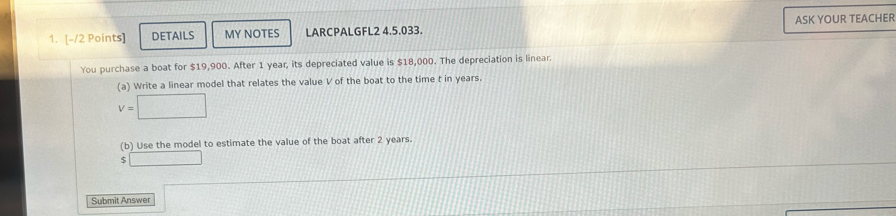 DETAILS MY NOTES LARCPALGFL2 4.5.033. ASK YOUR TEACHER 
You purchase a boat for $19,900. After 1 year, its depreciated value is $18,000. The depreciation is linear. 
(a) Write a linear model that relates the value V of the boat to the time t in years.
v=□
(b) Use the model to estimate the value of the boat after 2 years. 
□ 
Submit Answer cos alpha =□ 