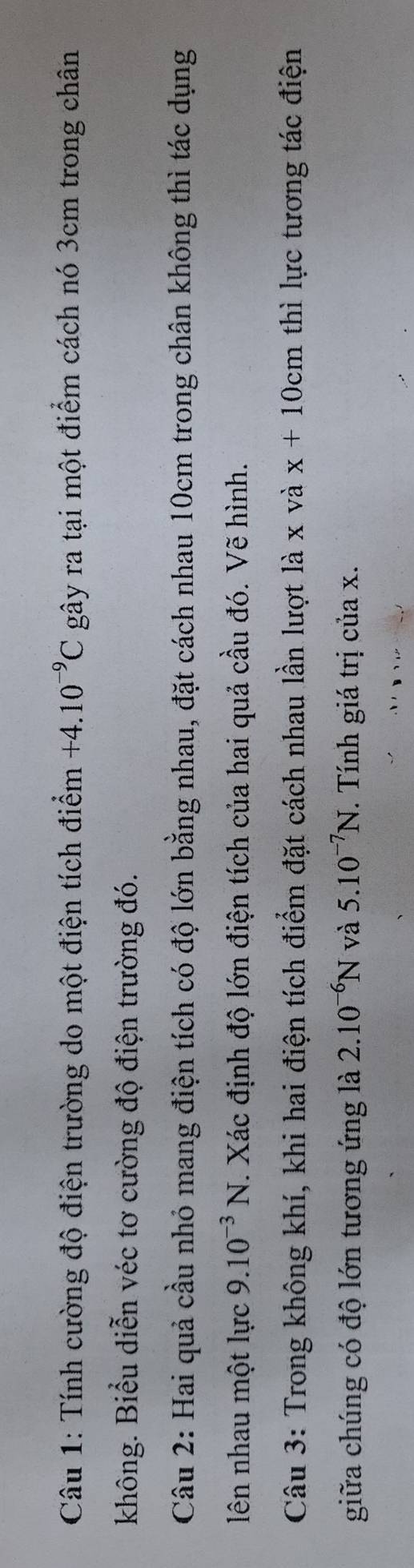 Tính cường độ điện trường do một điện tích điểm +4.10^(-9)C gây ra tại một điểm cách nó 3cm trong chân 
không. Biểu diễn véc tơ cường độ điện trường đó. 
Câu 2: Hai quả cầu nhỏ mang điện tích có độ lớn bằng nhau, đặt cách nhau 10cm trong chân không thì tác dụng 
ên nhau một lực 9.10^(-3)N F. Xác định độ lớn điện tích của hai quả cầu đó. Vẽ hình. 
Câu 3: Trong không khí, khi hai điện tích điểm đặt cách nhau lần lượt là x và x+10cm thì lực tương tác điện 
giữa chúng có độ lớn tương ứng là 2.10^(-6)N và 5.10^(-7)N. Tính giá trị của x.