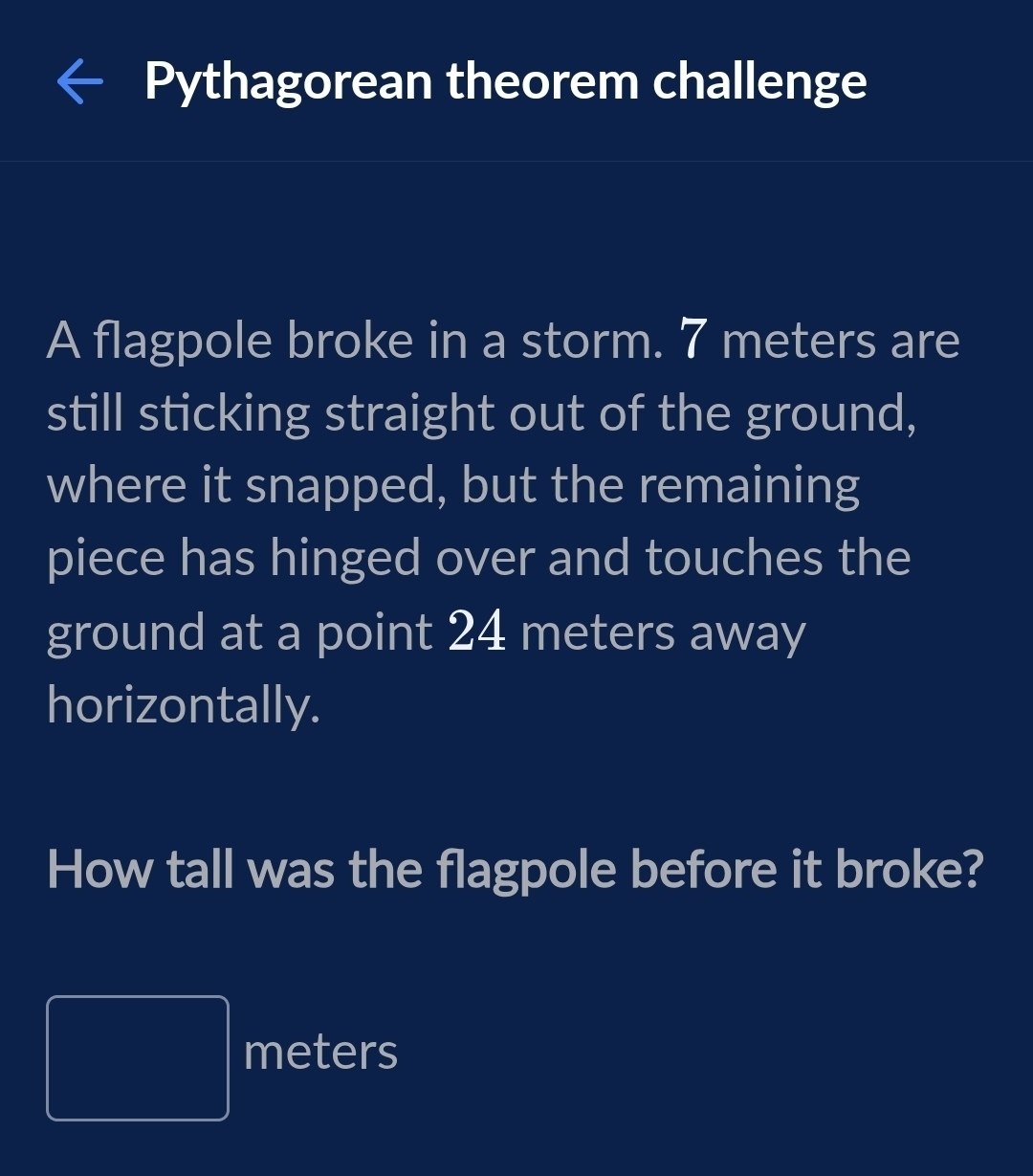 Pythagorean theorem challenge 
A flagpole broke in a storm. 7 meters are 
still sticking straight out of the ground, 
where it snapped, but the remaining 
piece has hinged over and touches the 
ground at a point 24 meters away 
horizontally. 
How tall was the flagpole before it broke?
□ meters