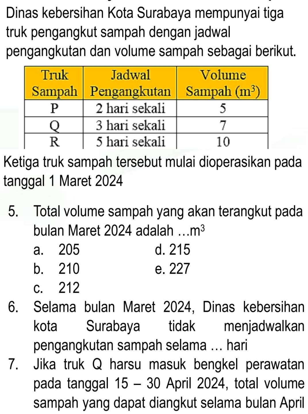 Dinas kebersihan Kota Surabaya mempunyai tiga
truk pengangkut sampah dengan jadwal
pengangkutan dan volume sampah sebagai berikut.
Ketiga truk sampah tersebut mulai dioperasikan pada
tanggal 1 Maret 2024
5. Total volume sampah yang akan terangkut pada
bulan Maret 2024 adalah …_ m^3
a. 205 d. 215
b. 210 e. 227
c. 212
6. Selama bulan Maret 2024, Dinas kebersihan
kota Surabaya tidak menjadwalkan
pengangkutan sampah selama ... hari
7. Jika truk Q harsu masuk bengkel perawatan
pada tanggal 15 - 30 April 2024, total volume
sampah yang dapat diangkut selama bulan April