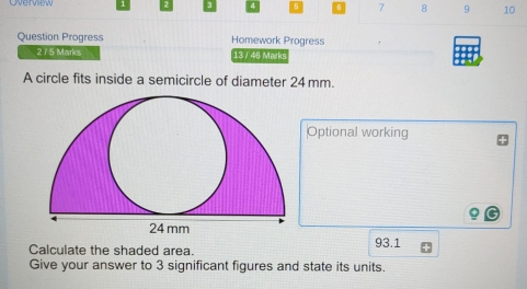 7 8 9 10 
Question Progress Homework Progress 
275 Marks 13 / 48 Marks 
A circle fits inside a semicircle of diameter 24 mm. 
Optional working 
Calculate the shaded area. 93.1
Give your answer to 3 significant figures and state its units.