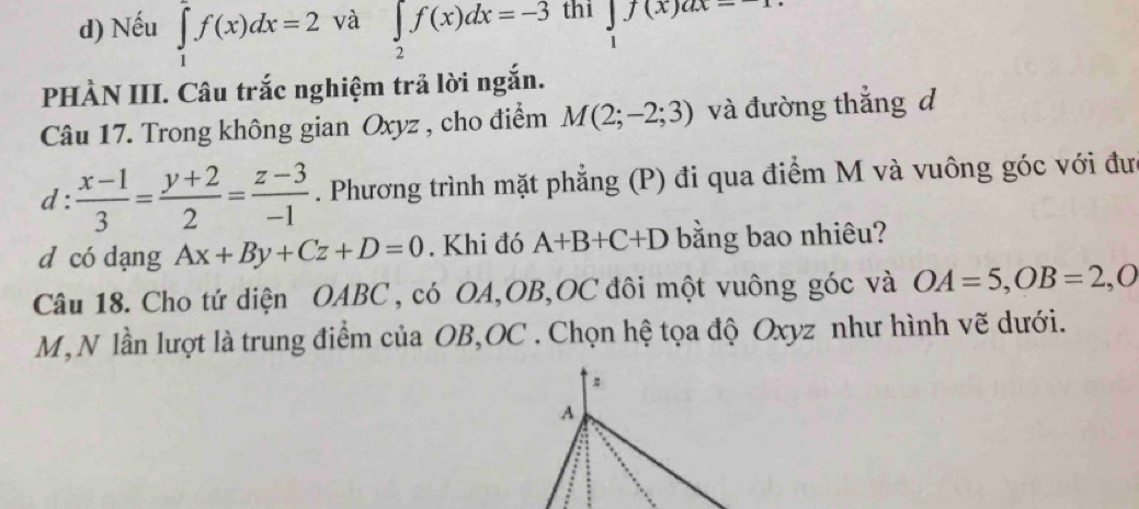 Nếu ∈tlimits _1^(2f(x)dx=2 và ∈tlimits _2)f(x)dx=-3 thi beginarrayr ∈t f(x)ax=1 1endarray
PHÀN III. Câu trắc nghiệm trả lời ngắn.
Câu 17. Trong không gian Oxyz , cho điểm M(2;-2;3) và đường thắng d
d :  (x-1)/3 = (y+2)/2 = (z-3)/-1 . Phương trình mặt phẳng (P) đi qua điểm M và vuông góc với đư
d có dạng Ax+By+Cz+D=0. Khi đó A+B+C+D bằng bao nhiêu?
Câu 18. Cho tứ diện OABC , có OA, OB, OC đôi một vuông góc và OA=5, OB=2, O
M,N lần lượt là trung điểm của OB, OC. Chọn hệ tọa độ Oxyz như hình vẽ dưới.
A