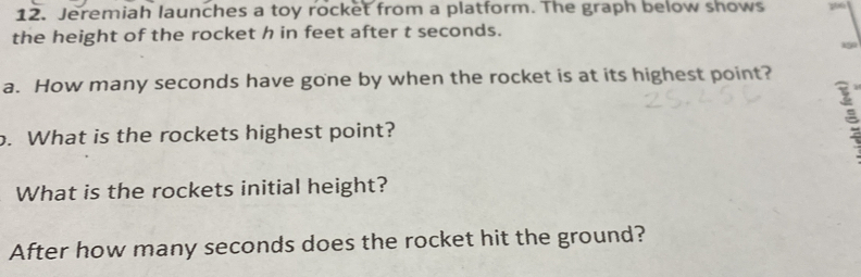 Jeremiah launches a toy rocket from a platform. The graph below shows 
the height of the rocket h in feet after t seconds. 
a. How many seconds have gone by when the rocket is at its highest point? 
o. What is the rockets highest point? 
What is the rockets initial height? 
After how many seconds does the rocket hit the ground?