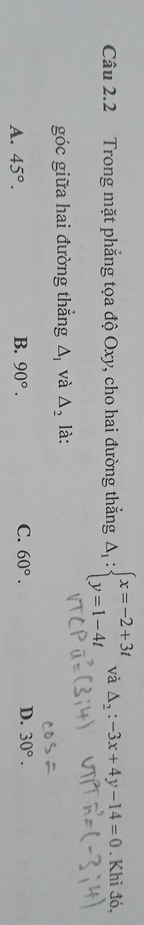 Trong mặt phẳng tọa độ Oxy, cho hai đường thắng Delta _1:beginarrayl x=-2+3t y=1-4tendarray. và △ _2:-3x+4y-14=0. Khi đó,
góc giữa hai đường thẳng △ _1 và △ _2 là:
A. 45°.
B. 90°. C. 60°. D. 30°.