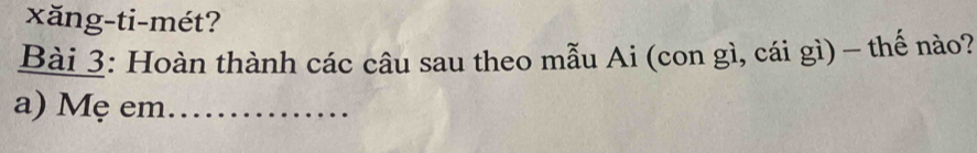 xăng-ti-mét? 
Bài 3: Hoàn thành các câu sau theo mẫu Ai (con gì, cái gì) - thế nào? 
a) Mẹ em_