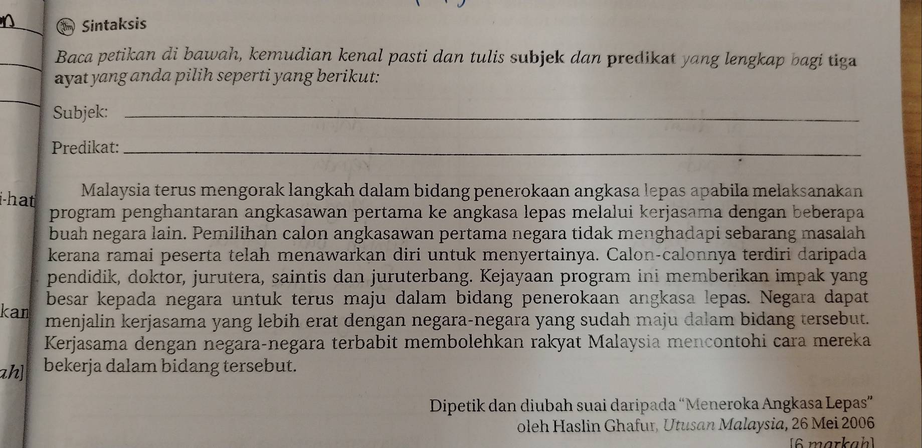 Sintaksis 
Baca petikan di bawah, kemudian kenal pasti dan tulis subjek dan predikat yang lengkap bagi tiga 
ayat yang anda pilih seperti yang berikut: 
Subjek:_ 
Predikat:_ 
i-hat Malaysia terus mengorak langkah dalam bidang penerokaan angkasa lepas apabila melaksanakan 
program penghantaran angkasawan pertama ke angkasa lepas melalui kerjasama dengan beberapa 
buah negara lain. Pemilihan calon angkasawan pertama negara tidak menghadapi sebarang masalah 
kerana ramai peserta telah menawarkan diri untuk menyertainya. Calon-calonnya terdiri daripada 
pendidik, doktor, jurutera, saintis dan juruterbang. Kejayaan program ini memberikan impak yang 
besar kepada negara untuk terus maju dalam bidang penerokaan angkasa lepas. Negara dapat 
kan menjalin kerjasama yang lebih erat dengan negara-negara yang sudah maju dalam bidang tersebut. 
Kerjasama dengan negara-negara terbabit membolehkan rakyat Malaysia mencontohi cara mereka 
ah] bekerja dalam bidang tersebut. 
Dipetik dan diubah suai daripada “Meneroka Angkasa Lepas” 
oleh Haslin Ghafur, Utusan Malaysia, 26 Mei 2006 
[6 markah]