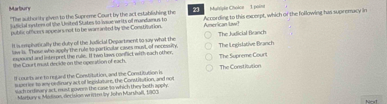 Marbury 23 Multiple Choice 1 point
"The authority given to the Supreme Court by the act establishing the
judicial system of the United States to issue writs of mandamus to According to this excerpt, which or the following has supremacy in
public officers appears not to be warranted by the Constitution. American law?
It is emphatically the duty of the Judicial Department to say what the The Judicial Branch
law is. Those who apply the rule to particular cases must, of necessity, The Legislative Branch
expound and interpret the rule. If two laws conflict with each other, The Supreme Court
the Court must decide on the operation of each.
If courts are to regard the Constitution, and the Constitution is The Constitution
superior to any ordinary act of legislature, the Constitution, and not
such ordinary act, must govern the case to which they both apply.
Marbury v Madison, decision written by John Marshall, 1803
Next