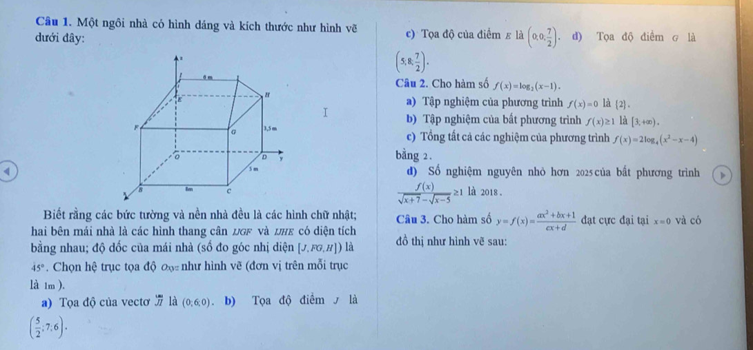 Một ngôi nhà có hình dáng và kích thước như hình vẽ 
đưới đây: c) Tọa độ của điểm ε là (0,0, 7/2 ). d) Tọa độ điểm g là
(5;8; 7/2 ). 
Câu 2. Cho hàm số f(x)=log _2(x-1). 
a) Tập nghiệm của phương trình f(x)=0 là  2. 
b) Tập nghiệm của bất phương trình f(x)≥ 1 1[3;+∈fty ). 
c) Tổng tất cả các nghiệm của phương trình f(x)=2log _4(x^2-x-4)
bằng 2. 
d) Số nghiệm nguyên nhỏ hơn 2025 của bất phương trình
 f(x)/sqrt(x+7)-sqrt(x-5) ≥ 1
là 2018 . 
Biết rằng các bức tường và nền nhà đều là các hình chữ nhật; Câu 3. Cho hàm số y=f(x)= (ax^2+bx+1)/cx+d  đạt cực đại tại x=0 và có 
hai bên mái nhà là các hình thang cân uGF và UHE có diện tích 
bằng nhau; độ dốc của mái nhà (số đo góc nhị diện [J,FG,H]) là đồ thị như hình vẽ sau:
45°. Chọn hệ trục tọa độ đạ- như hình vẽ (đơn vị trên mỗi trục 
là 1m ). 
a) Tọa độ của vectơ overline ua overline JIendarray là (0;6;0) b) Tọa độ điểm là
( 5/2 ;7:6).