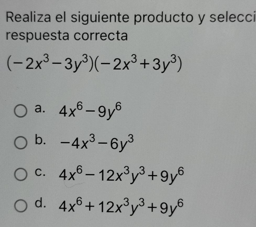 Realiza el siguiente producto y selecci
respuesta correcta
(-2x^3-3y^3)(-2x^3+3y^3)
a. 4x^6-9y^6
b. -4x^3-6y^3
C. 4x^6-12x^3y^3+9y^6
d. 4x^6+12x^3y^3+9y^6