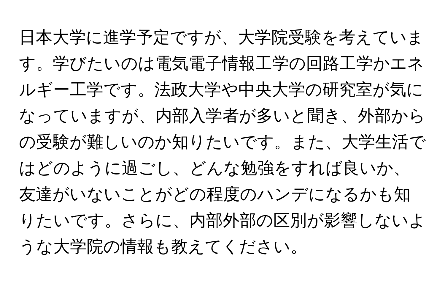 日本大学に進学予定ですが、大学院受験を考えています。学びたいのは電気電子情報工学の回路工学かエネルギー工学です。法政大学や中央大学の研究室が気になっていますが、内部入学者が多いと聞き、外部からの受験が難しいのか知りたいです。また、大学生活ではどのように過ごし、どんな勉強をすれば良いか、友達がいないことがどの程度のハンデになるかも知りたいです。さらに、内部外部の区別が影響しないような大学院の情報も教えてください。