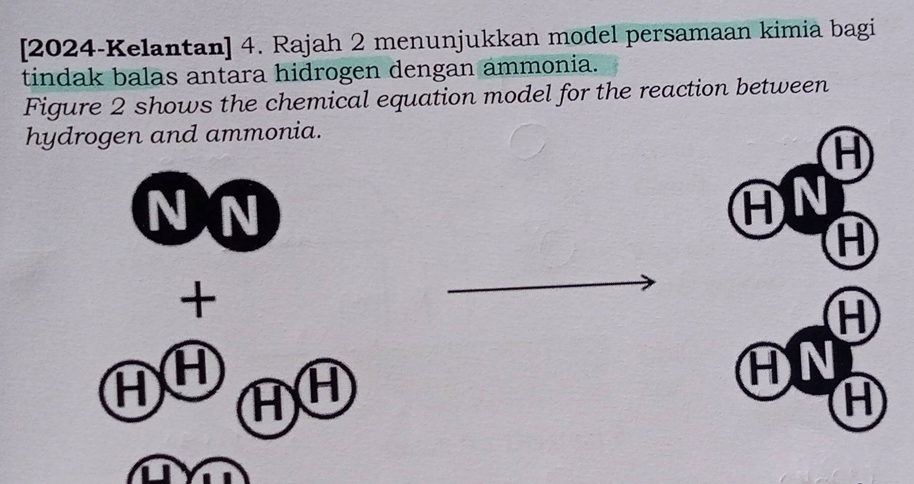 [2024-Kelantan] 4. Rajah 2 menunjukkan model persamaan kimia bagi 
tindak balas antara hidrogen dengan ammonia. 
Figure 2 shows the chemical equation model for the reaction between 
hydrogen and ammonia.
H
N 
AN 
H 
+ 
_
H
H H
AN
H