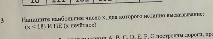 3 Напишиτе наибольшее число х, для которого истинно высказывание:
(x<18) И НΕ (х нечётное) 
A B. C, D, E, F, G построеньι дороги, цро