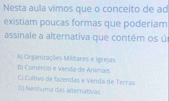 Nesta aula vimos que o conceito de ad
existiam poucas formas que poderiam
assinale a alternativa que contém os úr
A) Organizações Militares e Igrejas
B) Comércio e Venda de Animais
C) Cultivo de fazendas e Venda de Terras
D) Nenhuma das alternativas