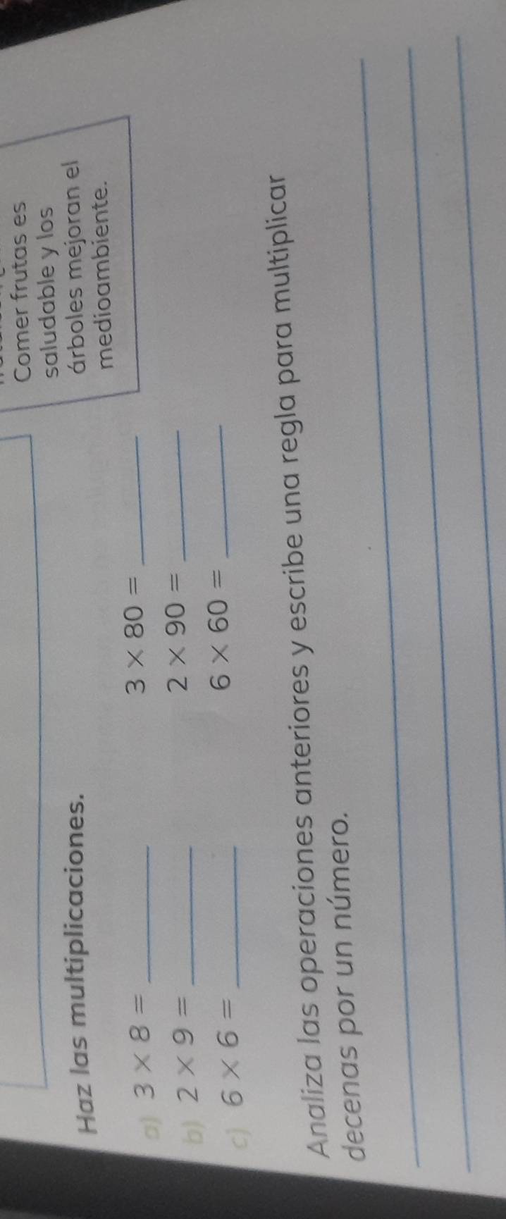 Comer frutas es 
saludable y los 
Haz las multiplicaciones. árboles mejoran el 
medioambiente. 
□) 3* 8= _
3* 80= _ 
b) 2* 9= _ 
_ 2* 90=
c) 6* 6= _
6* 60= _ 
Analiza las operaciones anteriores y escribe una regla para multiplicar 
_ 
decenas por un número. 
_ 
_