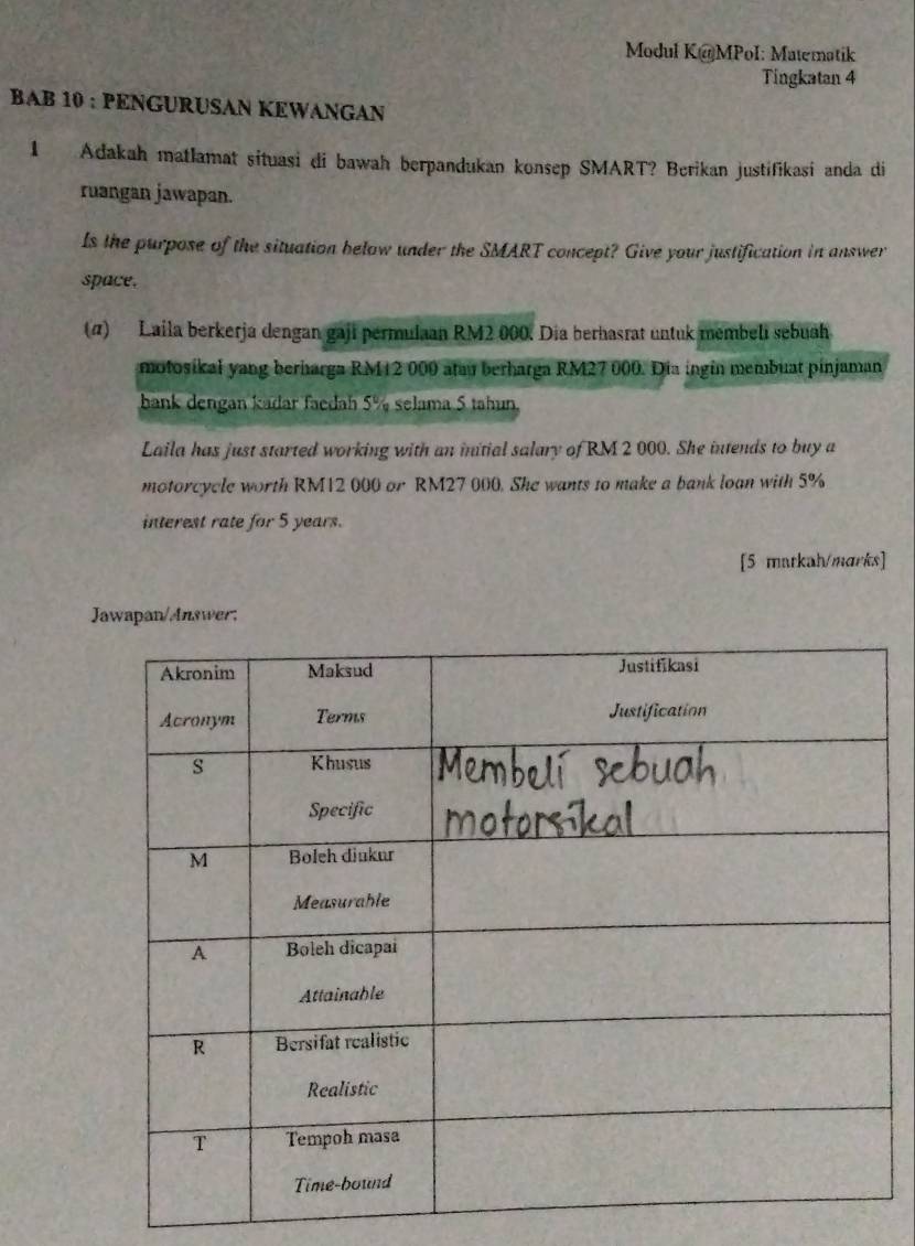 Modul K@MPoI: Matematik 
Tingkatan 4 
BAB 10 : PENGURUSAN KEWANGAN 
1 Adakah matlamat situasi di bawah berpandukan konsep SMART? Berikan justifikasi anda di 
ruangan jawapan. 
Is the purpose of the situation below under the SMART concept? Give your justification in answer 
space. 
(α) Laila berkerja dengan gaji permulaan RM2 000. Dia berhasrat untuk membeli sebuah 
motosikal yang berharga RM12 000 atau berharga RM27 000. Dia ingin membuat pinjaman 
bank dengan kadar faedah 5% selama 5 tahun. 
Laila has just started working with an initial salary of RM 2 000. She intends to buy a 
motorcycle worth RM12 000 or RM27 000. She wants to make a bank loan with 5%
interest rate for 5 years. 
[5 matkah/marks] 
Jawapan/Answer: