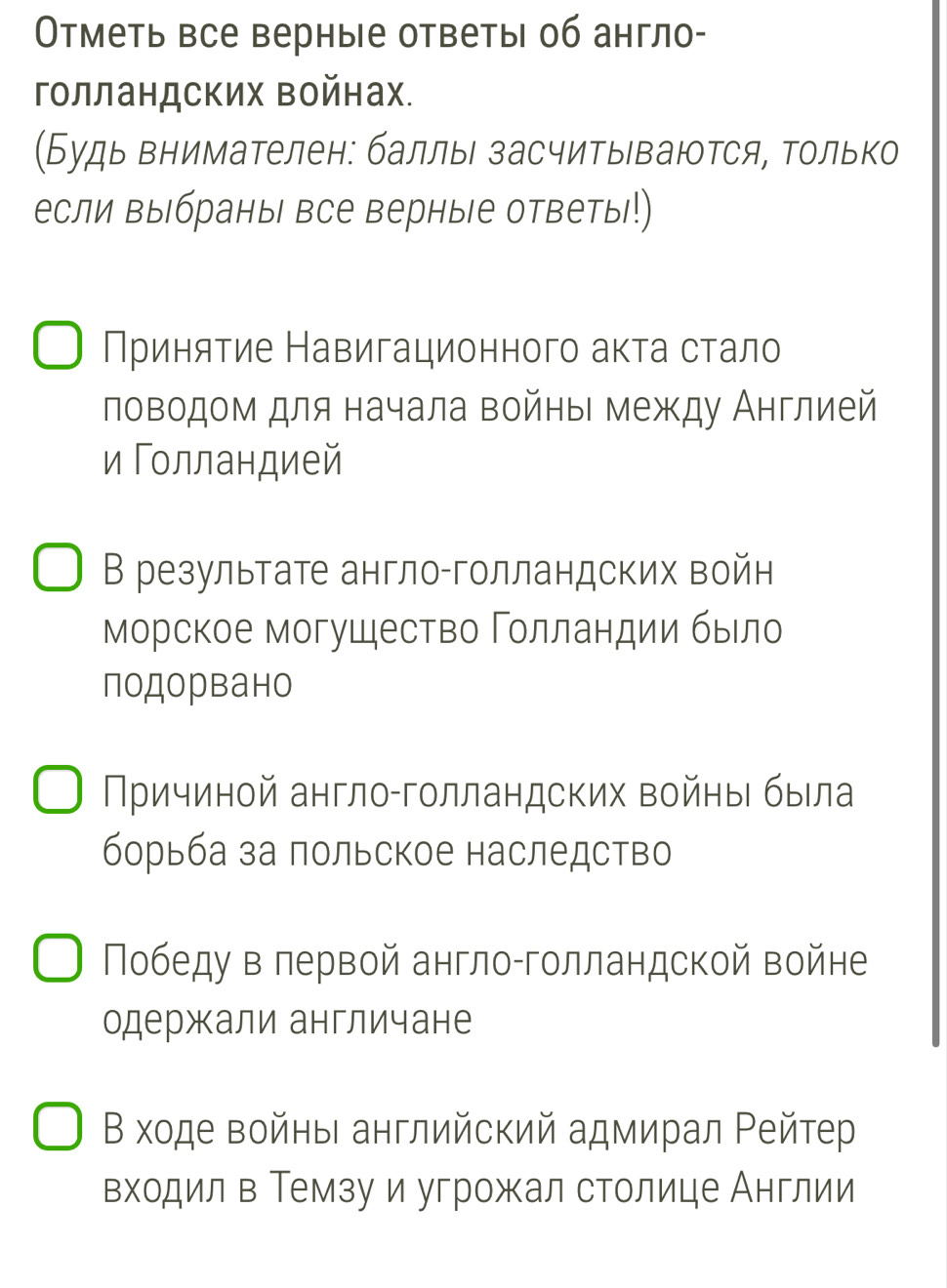 Οтметь все верные ответы об англо- 
голландских Βойнах. 
(Будь внимателен: баллы засчитываются, Τолько 
если выбраны все верныΙе ответыι!) 
Приняτие Навигационного аκτа сτало 
ловодом для начала войныι между Англией 
и Голландией 
В результате англо-голландских войн 
МΜорское могушество Γοлландии быιло 
подорвано 
Причиной англо-глландских войны была 
борьба за πольское наследство 
Πобеду в лервой англо-голландской войне 
одержали англичане 
Β ходе войηьι английский адмирал Ρейтер 
входил в Темзу и угрожал столице Англии