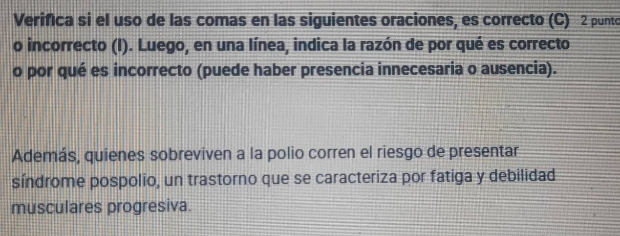 Verifica si el uso de las comas en las siguientes oraciones, es correcto (C) 2 punto 
o incorrecto (I). Luego, en una línea, indica la razón de por qué es correcto 
o por qué es incorrecto (puede haber presencia innecesaria o ausencia). 
Además, quienes sobreviven a la polio corren el riesgo de presentar 
síndrome pospolio, un trastorno que se caracteriza por fatiga y debilidad 
musculares progresiva.