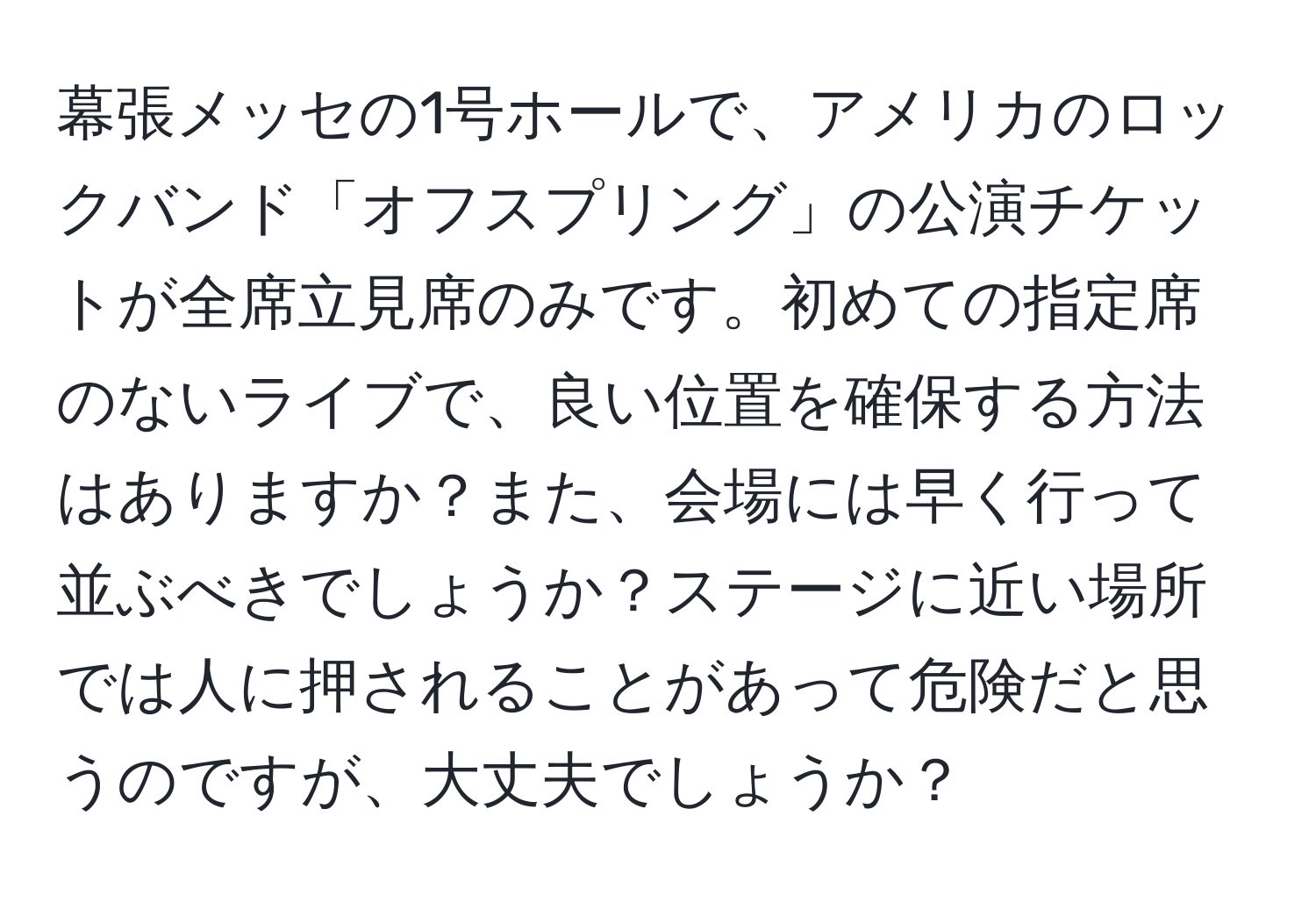 幕張メッセの1号ホールで、アメリカのロックバンド「オフスプリング」の公演チケットが全席立見席のみです。初めての指定席のないライブで、良い位置を確保する方法はありますか？また、会場には早く行って並ぶべきでしょうか？ステージに近い場所では人に押されることがあって危険だと思うのですが、大丈夫でしょうか？