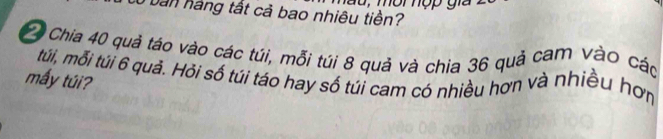 Cô bản háng tất cả bao nhiêu tiền? T u , môi hợp gia
7 Chia 40 quả táo vào các túi, mỗi túi 8 quả và chia 36 quả cam vào các 
túi, mỗi túi 6 quả. Hỏi số túi táo hay số túi cam có nhiều hơn và nhiều hơn 
mấy túi?