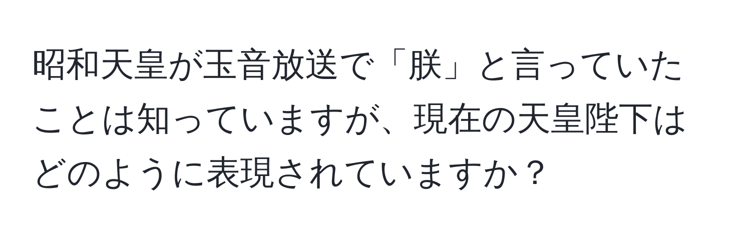 昭和天皇が玉音放送で「朕」と言っていたことは知っていますが、現在の天皇陛下はどのように表現されていますか？