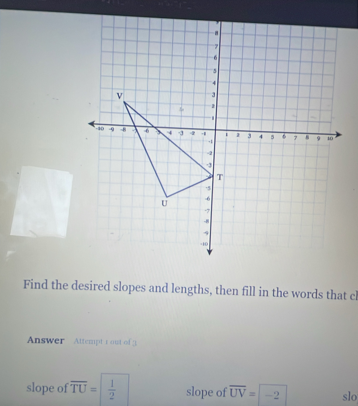 Find the desired slopes and lengths, then fill in the words that cl 
Answer Attempt 1 out of 3 
slope of overline TU= |  1/2  slope of overline UV= | -2 slo