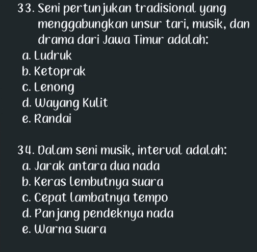 Seni pertunjukan tradisional yang
menggabungkan unsur tari, musik, dan
drama dari Jawa Timur adalah:
a. Ludruk
b. Ketoprak
c. Lenong
d. Wayang Kulit
e. Randai
34. Dalam seni musik, interval adalah:
a. Jarak antara dua nada
b. Keras lembutnya suara
c. Cepat lambatnya tempo
d. Panjang pendeknya nada
e. Warna suara