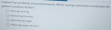 A patient has accidently consumed kerosene. Which nursing intervention complicates the
patient's condition further?
Inducing vomiting
Maintaining the airway
Administering asygen
Measuring oxygen saturation