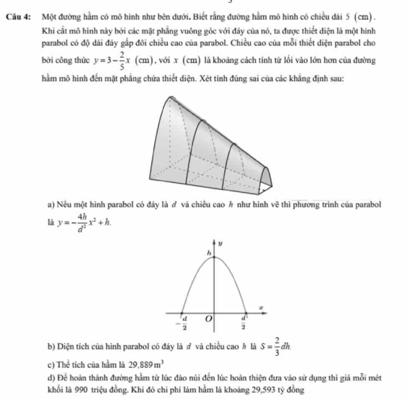 Một đường hằm có mô hình như bên dưới. Biết rằng đường hầm mô hình có chiều dài 5 (cm) .
Khi cất mô hình này bởi các mặt phẳng vuông góc với đáy của nó, ta được thiết diện là một hình
parabol có độ dải đáy gắp đôi chiều cao của parabol. Chiều cao của mỗi thiết diện parabol cho
bởi công thức y=3- 2/5 x(cm) , với x (cm) là khoảng cách tính từ lồi vào lớn hơn của đường
hằm mô hình đến mặt phẳng chứa thiết diện. Xét tính đúng sai của các khẳng định sau:
a) Nều một hình parabol có đáy là ở và chiêu cao h như hình vẽ thì phương trình của parabol
là y=- 4h/d^2 x^2+h.
b) Diện tích của hình parabol có đáy là ở và chiều cao h là S= 2/3 dh.
c) Thể tích của hằm là 29.889m^3
d) Đề hoàn thành đường hầm từ lúc đảo núi đến lúc hoàn thiện đưa vào sử dụng thì giá mỗi mét
khối là 990 triệu đồng. Khi đó chi phí làm hầm là khoảng 29,593 tỷ đồng