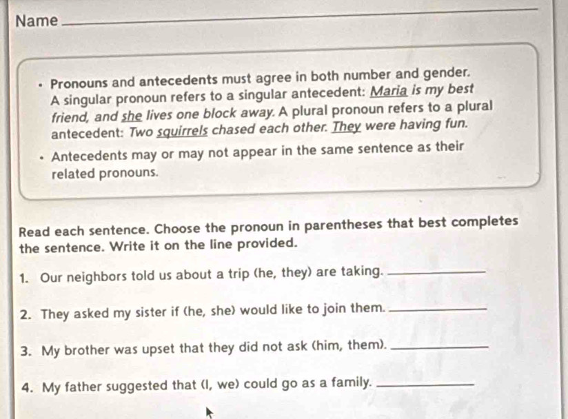 Name_ 
_ 
Pronouns and antecedents must agree in both number and gender. 
A singular pronoun refers to a singular antecedent: Maria is my best 
friend, and she lives one block away. A plural pronoun refers to a plural 
antecedent: Two squirrels chased each other. They were having fun. 
Antecedents may or may not appear in the same sentence as their 
related pronouns. 
Read each sentence. Choose the pronoun in parentheses that best completes 
the sentence. Write it on the line provided. 
1. Our neighbors told us about a trip (he, they) are taking._ 
2. They asked my sister if (he, she) would like to join them._ 
3. My brother was upset that they did not ask (him, them)._ 
4. My father suggested that (I, we) could go as a family._