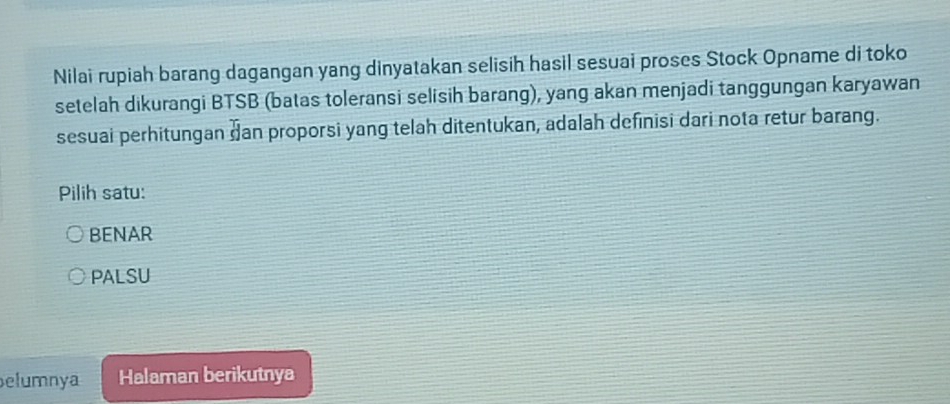 Nilai rupiah barang dagangan yang dinyatakan selisih hasil sesuai proses Stock Opname di toko
setelah dikurangi BTSB (batas toleransi selisih barang), yang akan menjadi tanggungan karyawan
sesuai perhitungan dan proporsi yang telah ditentukan, adalah definisi dari nota retur barang.
Pilih satu:
BENAR
PALSU
elumnya Halaman berikutnya