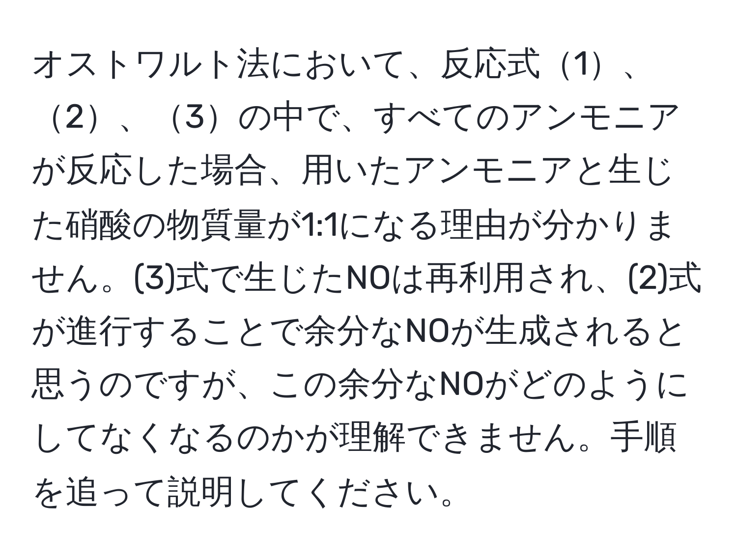 オストワルト法において、反応式1、2、3の中で、すべてのアンモニアが反応した場合、用いたアンモニアと生じた硝酸の物質量が1:1になる理由が分かりません。(3)式で生じたNOは再利用され、(2)式が進行することで余分なNOが生成されると思うのですが、この余分なNOがどのようにしてなくなるのかが理解できません。手順を追って説明してください。