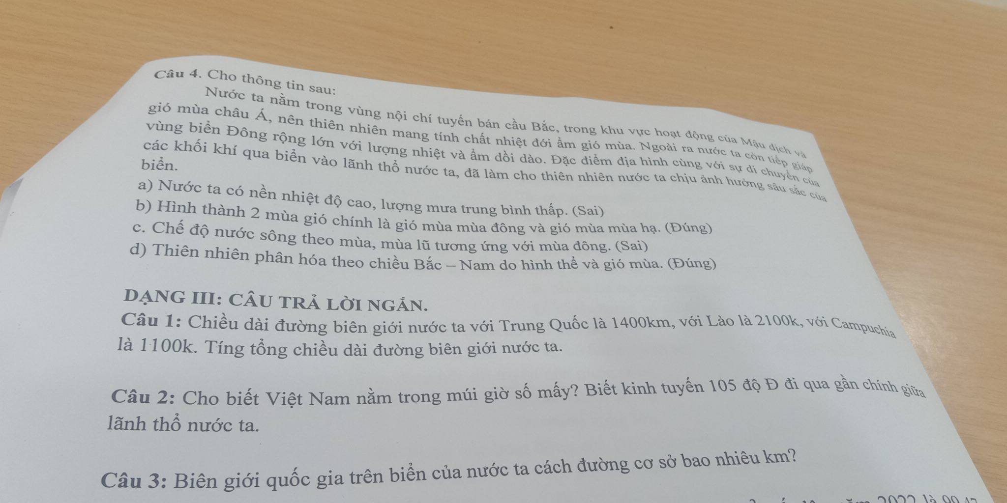 Cho thông tin sau:
Nước ta nằm trong vùng nội chí tuyến bán cầu Bắc, trong khu vực hoạt động của Mậu dịch và
gió mùa châu Á, nên thiên nhiên mang tính chất nhiệt đới ẩm gió mùa. Ngoài ra nước ta còn tiếp giáp
vùng biển Đông rộng lớn với lượng nhiệt và ẩm dồi dào. Đặc điểm địa hình cùng với sự di chuyển của
biển.
các khối khí qua biển vào lãnh thổ nước ta, đã làm cho thiên nhiên nước ta chịu ảnh hưởng sâu sắc của
a) Nước ta có nền nhiệt độ cao, lượng mưa trung bình thấp. (Sai)
b) Hình thành 2 mùa gió chính là gió mùa mùa đông và gió mùa mùa hạ. (Đúng)
c. Chế độ nước sông theo mùa, mùa lũ tương ứng với mùa đông. (Sai)
d) Thiên nhiên phân hóa theo chiều Bắc - Nam do hình thể và gió mùa. (Đúng)
DẠNG III: CÂU TRẢ LỜI NGÁN.
Câu 1: Chiều dài đường biên giới nước ta với Trung Quốc là 1400km, với Lào là 2100k, với Campuchia
là 1100k. Tíng tổng chiều dài đường biên giới nước ta.
Câu 2: Cho biết Việt Nam nằm trong múi giờ số mấy? Biết kinh tuyến 105 độ Đ đi qua gần chính giữa
lãnh thổ nước ta.
Câu 3: Biên giới quốc gia trên biển của nước ta cách đường cơ sở bao nhiêu km?