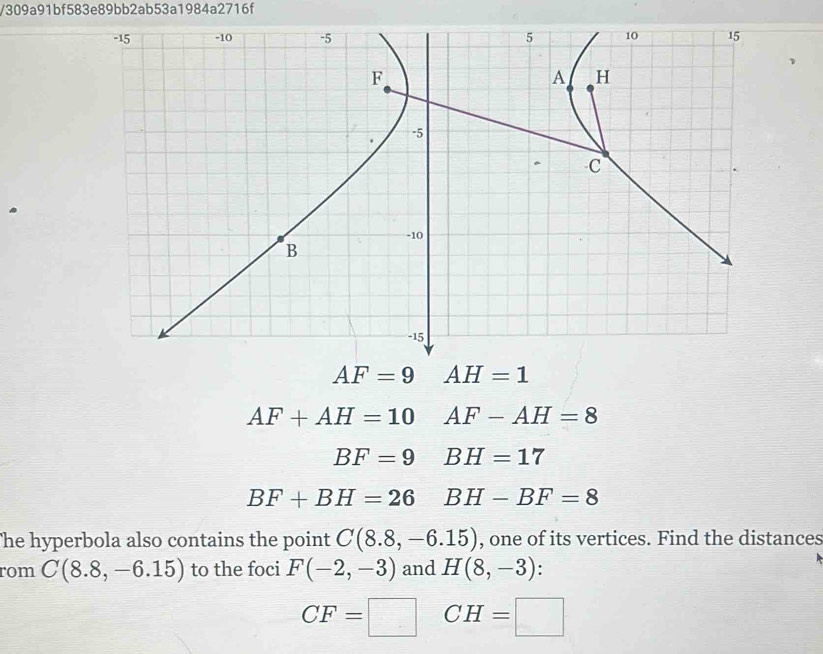 309a91bf583e89bb2ab53a1984a2716f
AF+AH=10AF-AH=8
BF=9BH=17
BF+BH=26BH-BF=8
he hyperbola also contains the point C(8.8,-6.15) , one of its vertices. Find the distances
rom C(8.8,-6.15) to the foci F(-2,-3) and H(8,-3)
CF=□ CH=□