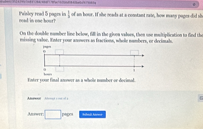 sludent/3524299/24831284/466f178fac1b2b6d0840be0cf475983a 
☆ 
Paisley read 5 pages in of an hour. If she reads at a constant rate, how many pages did sh  1/3 
read in one hour? 
On the double number line below, fill in the given values, then use multiplication to find the 
missing value. Enter your answers as fractions, whole numbers, or decimals. 
Enter your final answer as a whole number or decimal. 
Answer Attempt 1 out of 2 
Answer: pages Submit Answer