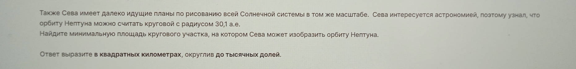 Τакже Сева имеет далеко идушие πланыπо рисованиюо всей Солнечной системы втом же масштабе. Сева интересуется астрономией, πозтому узнал, что 
орбиту Нелтуна можено считать круговой с радиусом 30, 1 а.е. 
Найдиτе минимальную πлошадь кругового участка, на котором Сева может изобразить орбиту Нелтуна. 
ОтвеΤ Βыеразите в Κвадратηьех Κилометрах, округлив до Τыесячныех долей.