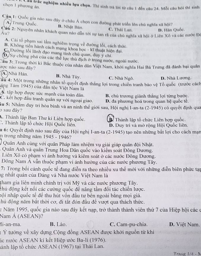 Cầu trắc nghiệm nhiều lựa chọn, Thí sinh trả lời từ câu 1 đến câu 24. Mỗi câu hôi thí sinh
chọn 1 phương án.
Câu 1: Quốc gia nào sau đây ở châu Á chọn con đường phát triển lên chủ nghĩa xã hội?
A Trung Quốc. B. Nhật Bản. C. Thái Lan. D. Hàn Quốc.
Câu 2: Nguyên nhân khách quan nào dẫn tới sự tan rã của chủ nghĩa xã hội ở Liên Xô và các nước Đô
Âu?
A. Cãi tổ phạm sai lầm nghiêm trọng về đường lối, cách thức.
B. Không tiến hành cách mạng khoa học - kĩ thuật hiện đại.
C Đường lối lãnh đạo mang tính chủ quan, duy ý chí.
D. Sự chồng phá của các thể lực thù địch ở trong nước, ngoài nước.
Cầu 3: Trong thời kì Bắc thuộc của nhân dân Việt Nam, khởi nghĩa Hai Bà Trưng đã đánh bại quân
ược nào sau đây?
A. Nhà Hán. B. Nhà Tùy. C. Nhà Ngô. D. Nhà Lương.
Tâu 4: Một trong những nhân tố quyết định thắng lợi trong chiến tranh bảo vệ Tổ quốc (trước cách
Táng Tám 1945) của dân tộc Việt Nam là
A. tập hợp được sức mạnh của toàn dân. B. chủ trương giành thắng lợi từng bước.
C. kết hợp đầu tranh quân sự với ngoại giao. D. đa phương hoá trong quan hệ quốc tế.
Su 5: Nhằm duy trì hòa bình và an ninh thế giới sau, Hội nghị I-an-ta (2-1945) có quyết định qua
o sau đây?
A. Thành lập Ban Thư kí Liên hợp quốc. ể Thành lập tổ chức Liên hợp quốc.
C. Thành lập tổ chức Hội Quốc liên. D. Duy trì và mở rộng Hội Quốc liên.
Su 6: Quyết định nào sau đây của Hội nghị I-an-ta (2-1945) tạo nên những bất lợi cho cách mạn
n trong những năm 1945 - 1946?
Quân Anh cùng với quân Pháp làm nhiệm vụ giải giáp quân đội Nhật.
-  Quân Anh và quân Trung Hoa Dân quốc vào kiểm soát Đông Dương.
Liên Xô có phạm vi ảnh hưởng và kiêm soát ở các nước Đông Dương.
Đông Nam Á vẫn thuộc phạm vi ảnh hưởng của các nước phương Tây.
7: Trong bối cảnh quốc tế đang diễn ra theo nhiều xu thế mới với những diễn biên phức tạp
ng nhất quán của Đảng và Nhà nước Việt Nam là
tham gia liên minh chính trị với Mỹ và các nước phương Tây.
chủ động kết nối các cường quốc để nâng tầm đối tác chiến lược.
nội nhập quốc tế để thu hút vốn đầu tư bên ngoài bằng mọi giá.
đhủ động năm bắt thời cơ, đi tắt đón đầu để vượt qua thách thức.
: Năm 1995, quốc gia nào sau đây kết nạp, trở thành thành viên thứ 7 của Hiệp hội các ở
Nam Á (ASEAN)?
4i-an-ma. B. Lào. C. Cam-pu-chia. D. Việt Nam.
: Ý tưởng về xây dựng Cộng đồng ASEAN được khởi nguồn từ khi
ác nước ASEAN kí kết Hiệp ước Ba-li (1976).
lành lập tổ chức ASEAN (1967) tại Thái Lan.
Trang 1/4 - M