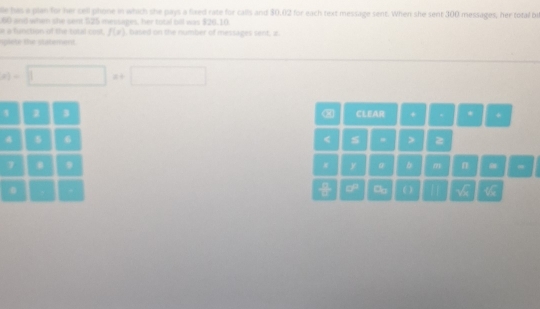 le has a plan for her cell phone in which she pays a fixed rate for calls and 30.02 for each text message sent. When she sent 300 messages, her total be 
à function of the total cest 60 and wham she sent $25 messages, her total bill was $26.10 based on the number of messages sent, z
f(x)
splete ür staberent 
)= r= 1/2 ,4)
1 2 3 CLEAR + . * +
6

7 B 9 y @ b m n 
π 
0 
a - x=7 O^(r_1r) x≥ a