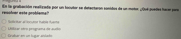 Pregunta 4
En la grabación realizada por un locutor se detectaron sonidos de un motor. ¿Qué puedes hacer para
resolver este problema?
Solicitar al locutor hable fuerte
Utilizar otro programa de audio
Grabar en un lugar aislado